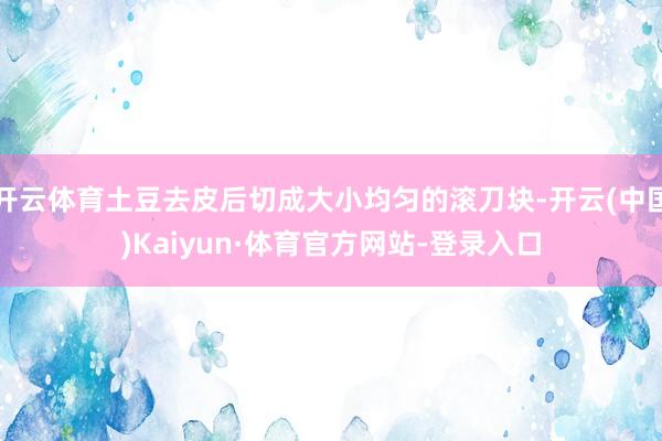 开云体育土豆去皮后切成大小均匀的滚刀块-开云(中国)Kaiyun·体育官方网站-登录入口