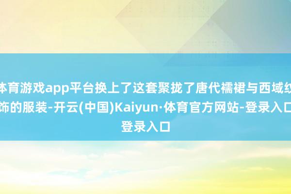 体育游戏app平台换上了这套聚拢了唐代襦裙与西域纹饰的服装-开云(中国)Kaiyun·体育官方网站-登录入口