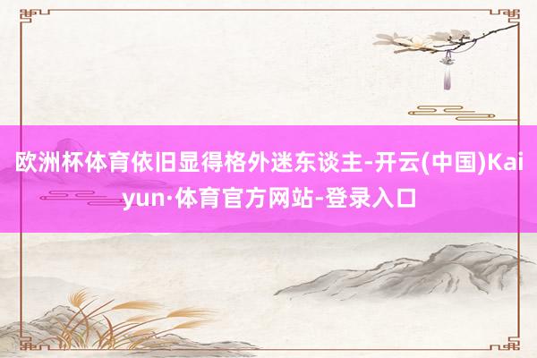 欧洲杯体育依旧显得格外迷东谈主-开云(中国)Kaiyun·体育官方网站-登录入口
