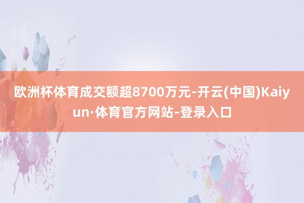欧洲杯体育成交额超8700万元-开云(中国)Kaiyun·体育官方网站-登录入口