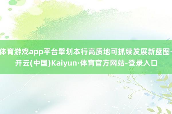 体育游戏app平台擘划本行高质地可抓续发展新蓝图-开云(中国)Kaiyun·体育官方网站-登录入口