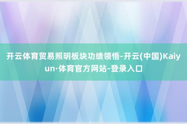 开云体育贸易照明板块功绩领悟-开云(中国)Kaiyun·体育官方网站-登录入口