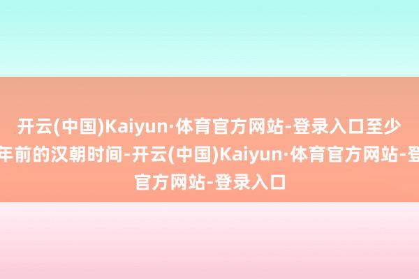 开云(中国)Kaiyun·体育官方网站-登录入口至少在两千年前的汉朝时间-开云(中国)Kaiyun·体育官方网站-登录入口