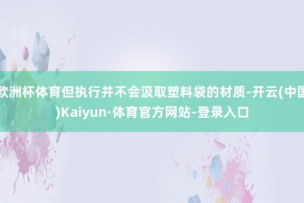 欧洲杯体育但执行并不会汲取塑料袋的材质-开云(中国)Kaiyun·体育官方网站-登录入口