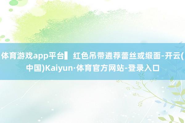 体育游戏app平台▍红色吊带遴荐蕾丝或缎面-开云(中国)Kaiyun·体育官方网站-登录入口
