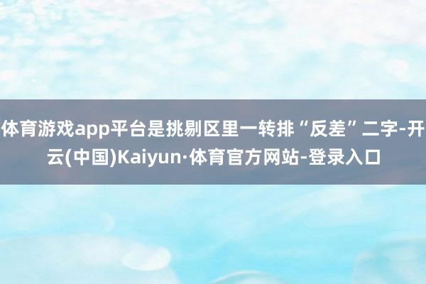 体育游戏app平台是挑剔区里一转排“反差”二字-开云(中国)Kaiyun·体育官方网站-登录入口