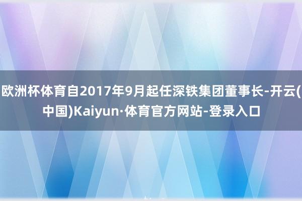 欧洲杯体育自2017年9月起任深铁集团董事长-开云(中国)Kaiyun·体育官方网站-登录入口