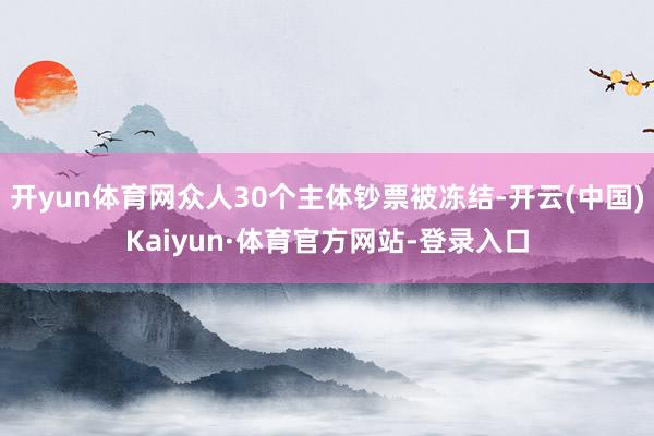 开yun体育网众人30个主体钞票被冻结-开云(中国)Kaiyun·体育官方网站-登录入口