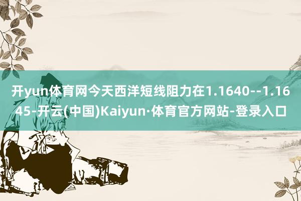 开yun体育网今天西洋短线阻力在1.1640--1.1645-开云(中国)Kaiyun·体育官方网站-登录入口