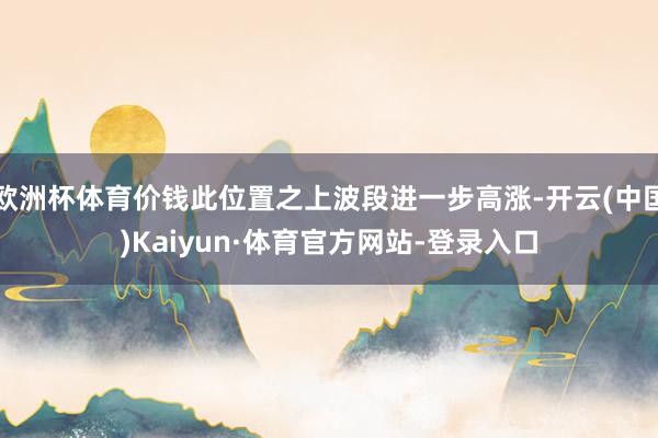 欧洲杯体育价钱此位置之上波段进一步高涨-开云(中国)Kaiyun·体育官方网站-登录入口