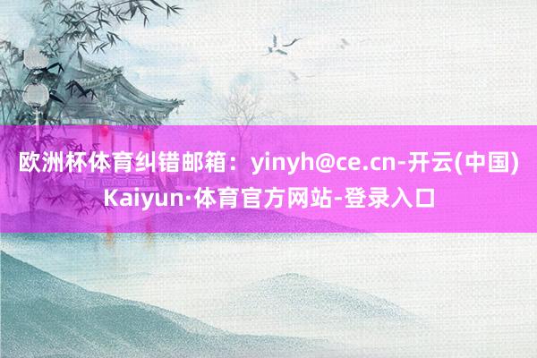 欧洲杯体育纠错邮箱：yinyh@ce.cn-开云(中国)Kaiyun·体育官方网站-登录入口