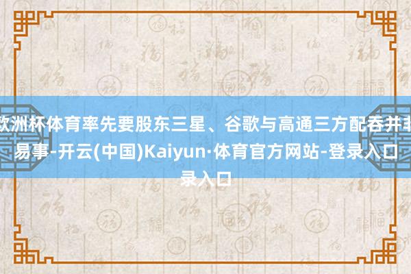 欧洲杯体育率先要股东三星、谷歌与高通三方配吞并非易事-开云(中国)Kaiyun·体育官方网站-登录入口