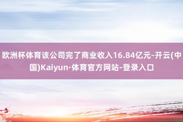 欧洲杯体育该公司完了商业收入16.84亿元-开云(中国)Kaiyun·体育官方网站-登录入口