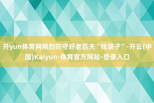 开yun体育网刚烈防守好老匹夫“钱袋子”-开云(中国)Kaiyun·体育官方网站-登录入口