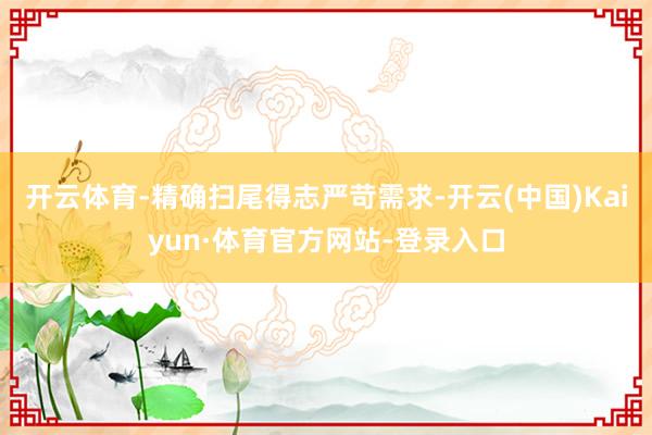 开云体育-精确扫尾得志严苛需求-开云(中国)Kaiyun·体育官方网站-登录入口