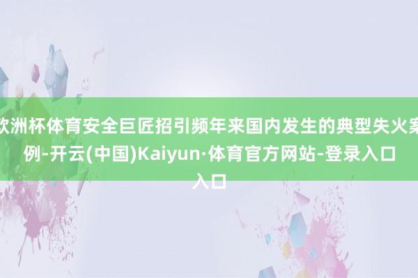欧洲杯体育安全巨匠招引频年来国内发生的典型失火案例-开云(中国)Kaiyun·体育官方网站-登录入口