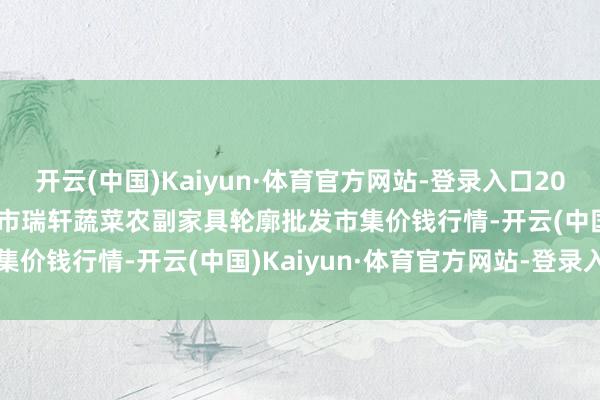 开云(中国)Kaiyun·体育官方网站-登录入口2024年11月11日辽宁阜新市瑞轩蔬菜农副家具轮廓批发市集价钱行情-开云(中国)Kaiyun·体育官方网站-登录入口