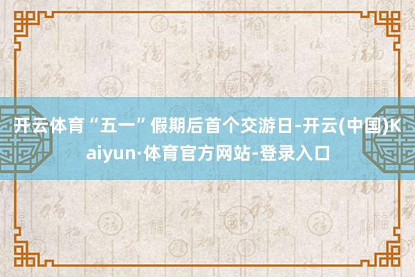 开云体育 “五一”假期后首个交游日-开云(中国)Kaiyun·体育官方网站-登录入口