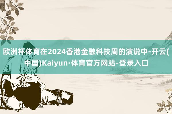 欧洲杯体育在2024香港金融科技周的演说中-开云(中国)Kaiyun·体育官方网站-登录入口