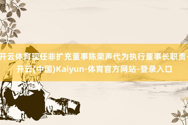 开云体育现任非扩充董事陈荣声代为执行董事长职责-开云(中国)Kaiyun·体育官方网站-登录入口