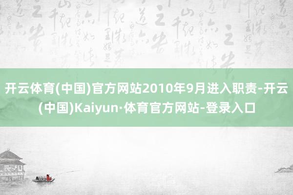 开云体育(中国)官方网站2010年9月进入职责-开云(中国)Kaiyun·体育官方网站-登录入口