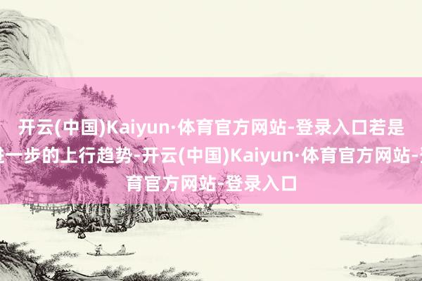 开云(中国)Kaiyun·体育官方网站-登录入口若是阛阓有进一步的上行趋势-开云(中国)Kaiyun·体育官方网站-登录入口