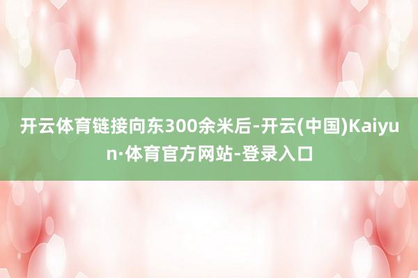 开云体育链接向东300余米后-开云(中国)Kaiyun·体育官方网站-登录入口