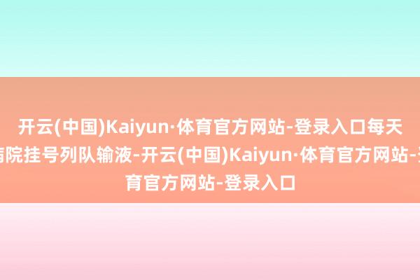 开云(中国)Kaiyun·体育官方网站-登录入口每天皆要到病院挂号列队输液-开云(中国)Kaiyun·体育官方网站-登录入口
