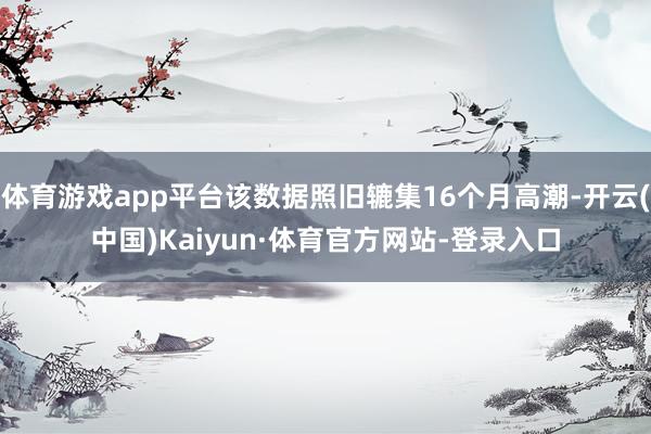 体育游戏app平台该数据照旧辘集16个月高潮-开云(中国)Kaiyun·体育官方网站-登录入口