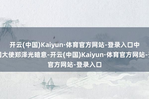 开云(中国)Kaiyun·体育官方网站-登录入口　　中国驻英国大使郑泽光暗意-开云(中国)Kaiyun·体育官方网站-登录入口