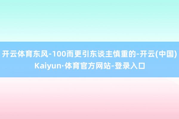 开云体育东风-100而更引东谈主慎重的-开云(中国)Kaiyun·体育官方网站-登录入口