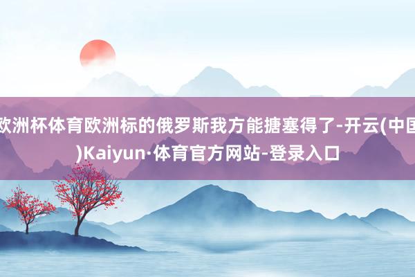 欧洲杯体育欧洲标的俄罗斯我方能搪塞得了-开云(中国)Kaiyun·体育官方网站-登录入口