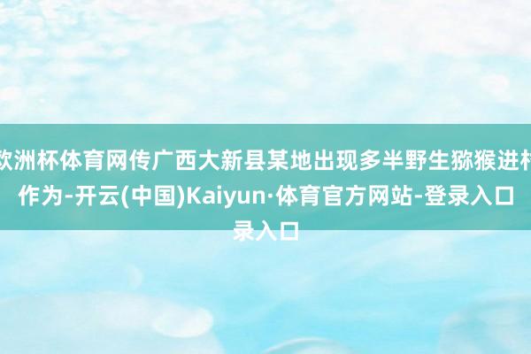欧洲杯体育网传广西大新县某地出现多半野生猕猴进村作为-开云(中国)Kaiyun·体育官方网站-登录入口