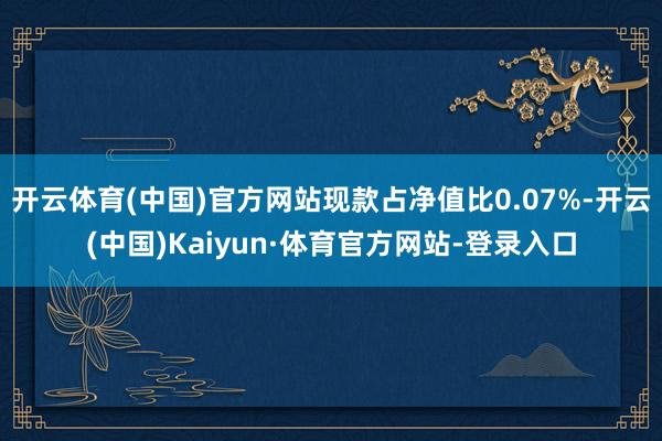 开云体育(中国)官方网站现款占净值比0.07%-开云(中国)Kaiyun·体育官方网站-登录入口