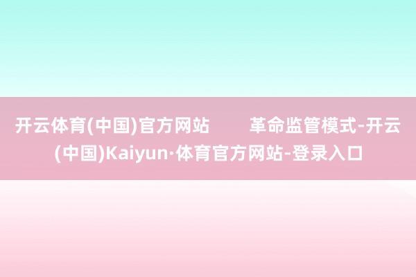 开云体育(中国)官方网站        革命监管模式-开云(中国)Kaiyun·体育官方网站-登录入口