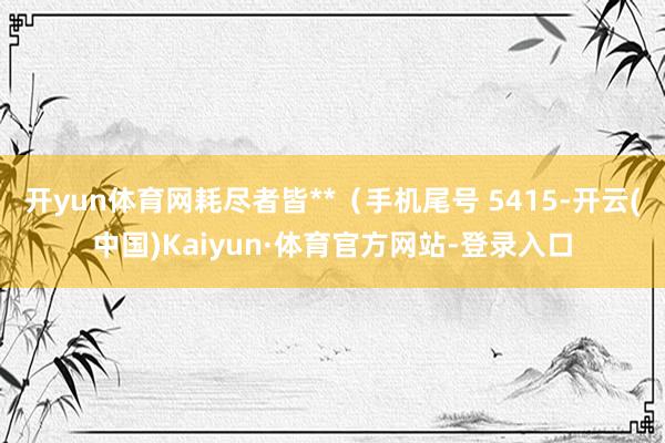 开yun体育网耗尽者皆**(手机尾号 5415-开云(中国)Kaiyun·体育官方网站-登录入口