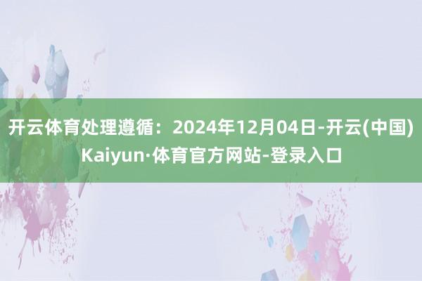开云体育处理遵循：2024年12月04日-开云(中国)Kaiyun·体育官方网站-登录入口