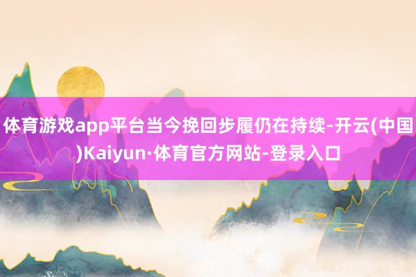 体育游戏app平台当今挽回步履仍在持续-开云(中国)Kaiyun·体育官方网站-登录入口