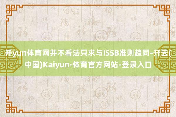 开yun体育网并不看法只求与ISSB准则趋同-开云(中国)Kaiyun·体育官方网站-登录入口