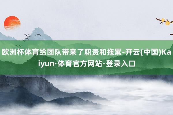 欧洲杯体育给团队带来了职责和拖累-开云(中国)Kaiyun·体育官方网站-登录入口