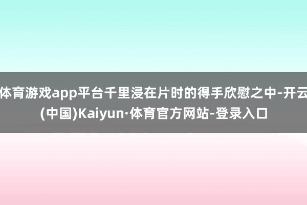 体育游戏app平台千里浸在片时的得手欣慰之中-开云(中国)Kaiyun·体育官方网站-登录入口