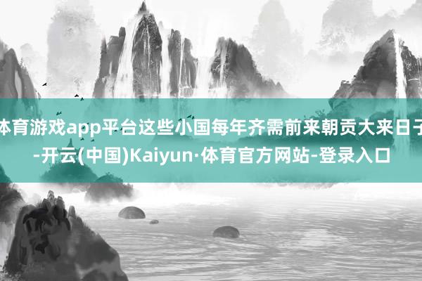 体育游戏app平台这些小国每年齐需前来朝贡大来日子-开云(中国)Kaiyun·体育官方网站-登录入口
