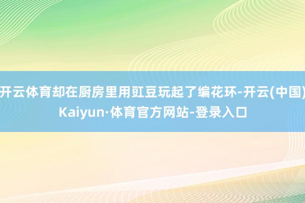 开云体育却在厨房里用豇豆玩起了编花环-开云(中国)Kaiyun·体育官方网站-登录入口