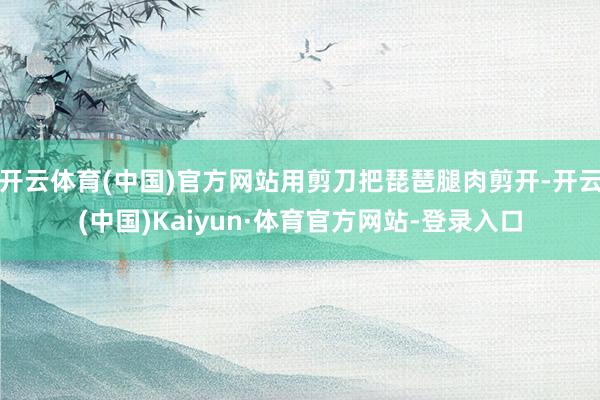 开云体育(中国)官方网站用剪刀把琵琶腿肉剪开-开云(中国)Kaiyun·体育官方网站-登录入口