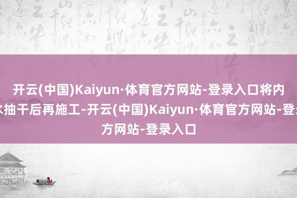 开云(中国)Kaiyun·体育官方网站-登录入口将内部的水抽干后再施工-开云(中国)Kaiyun·体育官方网站-登录入口