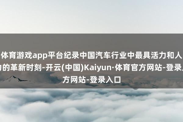 体育游戏app平台纪录中国汽车行业中最具活力和人命力的革新时刻-开云(中国)Kaiyun·体育官方网站-登录入口