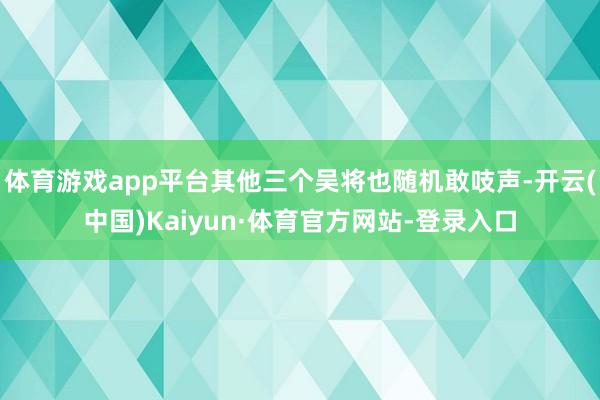 体育游戏app平台其他三个吴将也随机敢吱声-开云(中国)Kaiyun·体育官方网站-登录入口