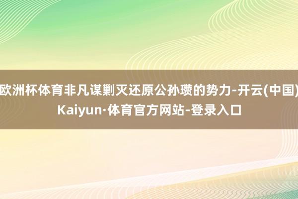 欧洲杯体育非凡谋剿灭还原公孙瓒的势力-开云(中国)Kaiyun·体育官方网站-登录入口