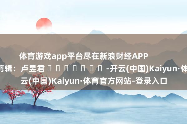 体育游戏app平台尽在新浪财经APP            						背负剪辑：卢昱君 							-开云(中国)Kaiyun·体育官方网站-登录入口