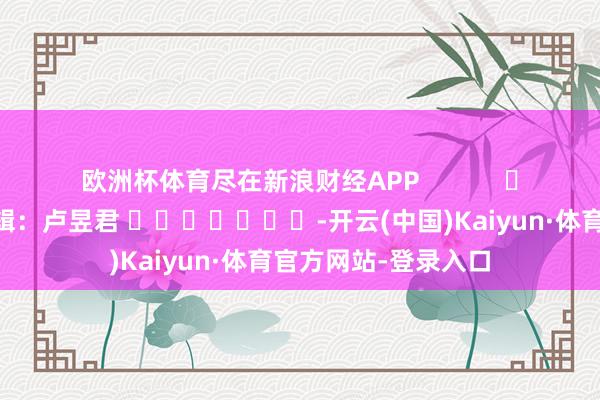 欧洲杯体育尽在新浪财经APP            						包袱剪辑：卢昱君 							-开云(中国)Kaiyun·体育官方网站-登录入口